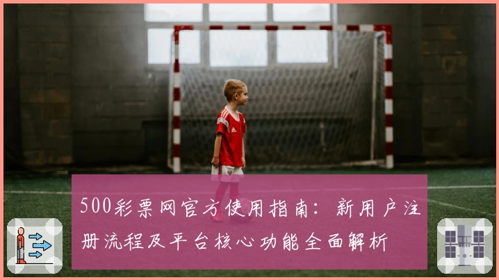 500彩票网官方使用指南：新用户注册流程及平台核心功能全面解析