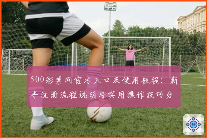 500彩票网官方入口及使用教程：新手注册流程说明与实用操作技巧分享