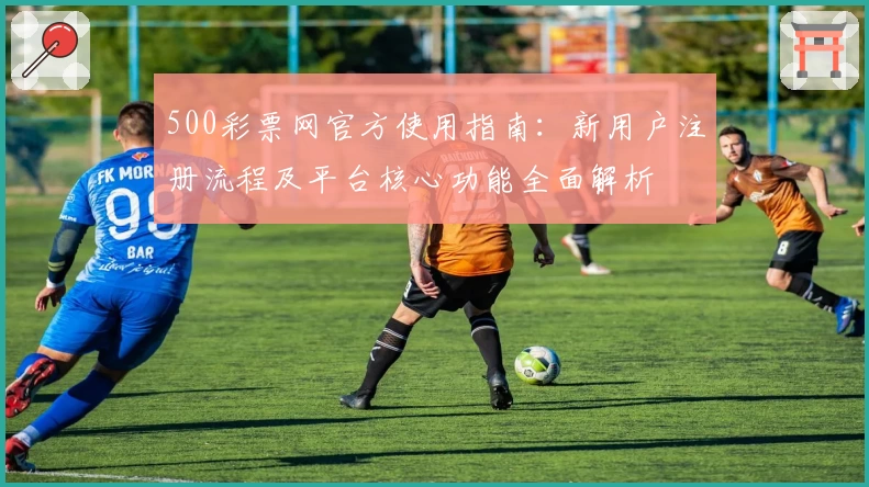 500彩票网官方使用指南：新用户注册流程及平台核心功能全面解析