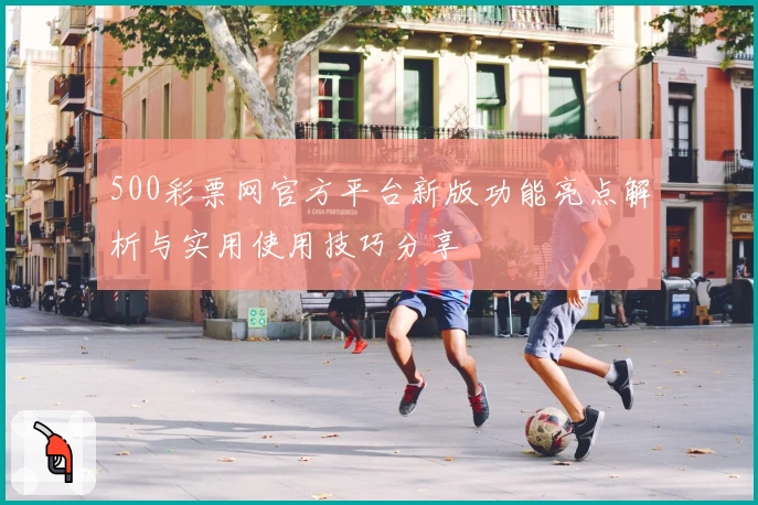 500彩票网官方平台新版功能亮点解析与实用使用技巧分享