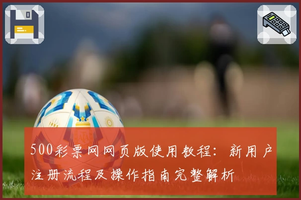 500彩票网网页版使用教程:新用户注册流程及操作指南完整解析