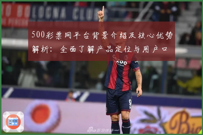 500彩票网平台背景介绍及核心优势解析：全面了解产品定位与用户口碑