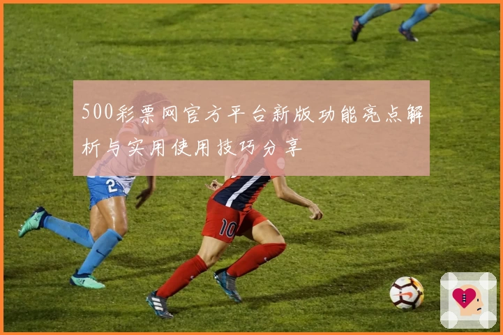 500彩票网官方平台新版功能亮点解析与实用使用技巧分享