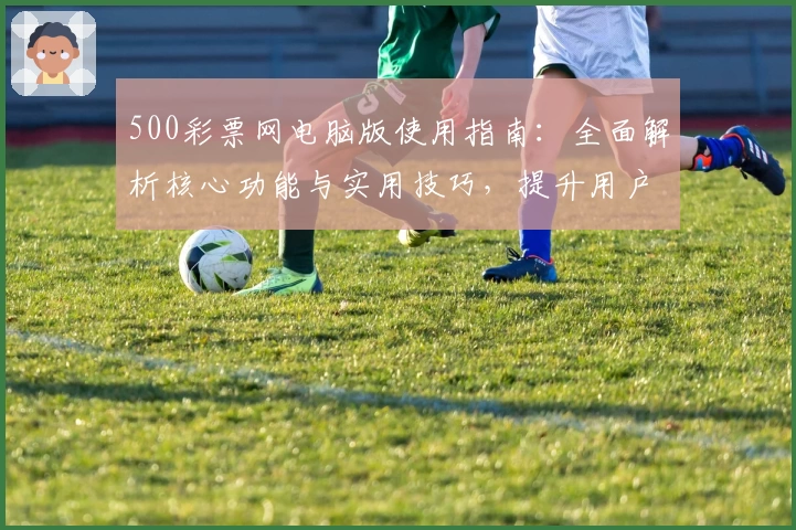 500彩票网电脑版使用指南：全面解析核心功能与实用技巧，提升用户操作体验