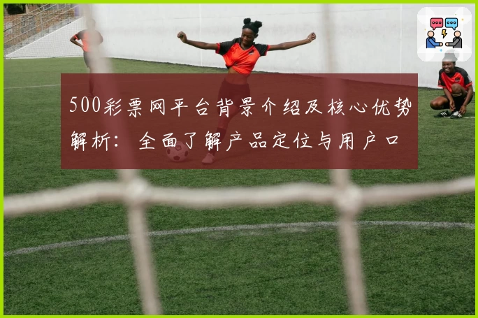500彩票网平台背景介绍及核心优势解析：全面了解产品定位与用户口碑