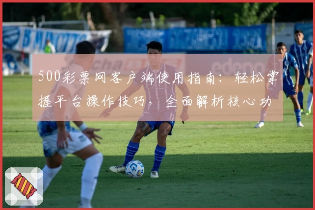500彩票网客户端使用指南：轻松掌握平台操作技巧，全面解析核心功能与用户体验